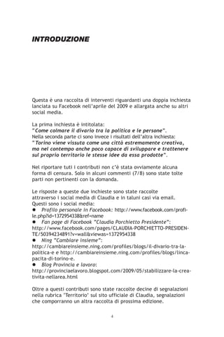 INTRODUZIONE




Questa è una raccolta di interventi riguardanti una doppia inchiesta
lanciata su Facebook nell’aprile del 2009 e allargata anche su altri
social media.

La prima inchiesta è intitolata:
“Come colmare il divario tra la politica e le persone”.
Nella seconda parte ci sono invece i risultati dell’altra inchiesta:
“Torino viene vissuta come una città estremamente creativa,
ma nel contempo anche poco capace di sviluppare e trattenere
sul proprio territorio le stesse idee da essa prodotte”.

Nel riportare tuti i contributi non c’è stata ovviamente alcuna
forma di censura. Solo in alcuni commenti (7/8) sono state tolte
parti non pertinenti con la domanda.

Le risposte a queste due inchieste sono state raccolte
attraverso i social media di Claudia e in taluni casi via email.
Questi sono i social media:
     Profilo personale in Facebook: http://www.facebook.com/profi-
le.php?id=1372954338&ref=name
     Fan page di Facebook “Claudia Porchietto Presidente”:
http://www.facebook.com/pages/CLAUDIA-PORCHIETTO-PRESIDEN-
TE/50394234891?v=wall&viewas=1372954338
     Ning “Cambiare insieme”:
http://cambiareinsieme.ning.com/profiles/blogs/il-divario-tra-la-
politica-e e http://cambiareinsieme.ning.com/profiles/blogs/linca-
pacita-di-torino-e.
     Blog Provincia e lavoro:
http://provinciaelavoro.blogspot.com/2009/05/stabilizzare-la-crea-
tivita-nellarea.html

Oltre a questi contributi sono state raccolte decine di segnalazioni
nella rubrica ‘Territorio’ sul sito ufficiale di Claudia, segnalazioni
che comporranno un altra raccolta di prossima edizione.

                                   4
 