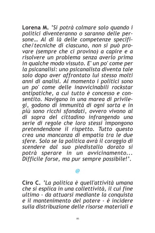 Lorena M. ‘Si potrà colmare solo quando i
politici diventeranno o saranno delle per-
sone… Al di là delle competenze specifi-
che/tecniche di ciascuno, non si può pro-
vare (sempre che ci provino) a capire e a
risolvere un problema senza averlo prima
in qualche modo vissuto. E' un po' come per
la psicanalisi: uno psicanalista diventa tale
solo dopo aver affrontato lui stesso molti
anni di analisi. Al momento i politici sono
un po' come delle inavvicinabili rockstar
antipatiche, a cui tutto è concesso e con-
sentito. Navigano in una marea di privile-
gi, godono di immunità di ogni sorta e in
più sono ricchi sfondati, ovvero vivono al
di sopra del cittadino infrangendo una
serie di regole che loro stessi impongono
pretendendone il rispetto. Tutto questo
crea una mancanza di empatia tra le due
sfere. Solo se la politica avrà il coraggio di
scendere dal suo piedistallo dorato si
potrà sperare in un avvicinamento...
Difficile forse, ma pur sempre possibile!’.

                      @

Ciro C. ‘La politica è quell'attività umana
che si esplica in una collettività, il cui fine
ultimo - da attuarsi mediante la conquista
e il mantenimento del potere - è incidere
sulla distribuzione delle risorse materiali e
                      46
 