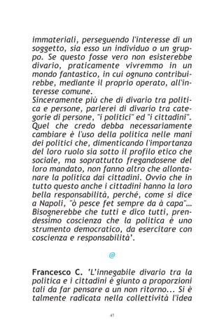 immateriali, perseguendo l'interesse di un
soggetto, sia esso un individuo o un grup-
po. Se questo fosse vero non esisterebbe
divario, praticamente vivremmo in un
mondo fantastico, in cui ognuno contribui-
rebbe, mediante il proprio operato, all'in-
teresse comune.
Sinceramente più che di divario tra politi-
ca e persone, parlerei di divario tra cate-
gorie di persone, "i politici" ed "i cittadini".
Quel che credo debba necessariamente
cambiare è l'uso della politica nelle mani
dei politici che, dimenticando l'importanza
del loro ruolo sia sotto il profilo etico che
sociale, ma soprattutto fregandosene del
loro mandato, non fanno altro che allonta-
nare la politica dai cittadini. Ovvio che in
tutto questo anche i cittadini hanno la loro
bella responsabilità, perché, come si dice
a Napoli, "ò pesce fet sempre da à capa"…
Bisognerebbe che tutti e dico tutti, pren-
dessimo coscienza che la politica è uno
strumento democratico, da esercitare con
coscienza e responsabilità’.

                       @

Francesco C. ‘L’innegabile divario tra la
politica e i cittadini è giunto a proporzioni
tali da far pensare a un non ritorno... Si è
talmente radicata nella collettività l'idea
                       47
 