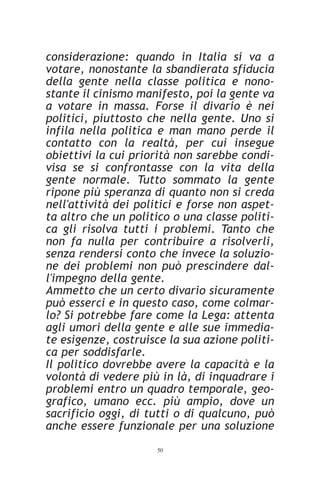 considerazione: quando in Italia si va a
votare, nonostante la sbandierata sfiducia
della gente nella classe politica e nono-
stante il cinismo manifesto, poi la gente va
a votare in massa. Forse il divario è nei
politici, piuttosto che nella gente. Uno si
infila nella politica e man mano perde il
contatto con la realtà, per cui insegue
obiettivi la cui priorità non sarebbe condi-
visa se si confrontasse con la vita della
gente normale. Tutto sommato la gente
ripone più speranza di quanto non si creda
nell'attività dei politici e forse non aspet-
ta altro che un politico o una classe politi-
ca gli risolva tutti i problemi. Tanto che
non fa nulla per contribuire a risolverli,
senza rendersi conto che invece la soluzio-
ne dei problemi non può prescindere dal-
l'impegno della gente.
Ammetto che un certo divario sicuramente
può esserci e in questo caso, come colmar-
lo? Si potrebbe fare come la Lega: attenta
agli umori della gente e alle sue immedia-
te esigenze, costruisce la sua azione politi-
ca per soddisfarle.
Il politico dovrebbe avere la capacità e la
volontà di vedere più in là, di inquadrare i
problemi entro un quadro temporale, geo-
grafico, umano ecc. più ampio, dove un
sacrificio oggi, di tutti o di qualcuno, può
anche essere funzionale per una soluzione
                     50
 
