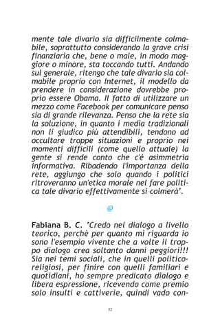 mente tale divario sia difficilmente colma-
bile, soprattutto considerando la grave crisi
finanziaria che, bene o male, in modo mag-
giore o minore, sta toccando tutti. Andando
sul generale, ritengo che tale divario sia col-
mabile proprio con Internet, il modello da
prendere in considerazione dovrebbe pro-
prio essere Obama. Il fatto di utilizzare un
mezzo come Facebook per comunicare penso
sia di grande rilevanza. Penso che la rete sia
la soluzione, in quanto i media tradizionali
non li giudico più attendibili, tendono ad
occultare troppe situazioni e proprio nei
momenti difficili (come quello attuale) la
gente si rende conto che c'é asimmetria
informativa. Ribadendo l'importanza della
rete, aggiungo che solo quando i politici
ritroveranno un'etica morale nel fare politi-
ca tale divario effettivamente si colmerà’.

                      @

Fabiana B. C. ‘Credo nel dialogo a livello
teorico, perchè per quanto mi riguarda io
sono l'esempio vivente che a volte il trop-
po dialogo crea soltanto danni peggiori!!!
Sia nei temi sociali, che in quelli politico-
religiosi, per finire con quelli familiari e
quotidiani, ho sempre predicato dialogo e
libera espressione, ricevendo come premio
solo insulti e cattiverie, quindi vado con-
                      52
 