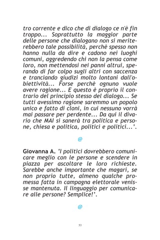 tro corrente e dico che di dialogo ce n'è fin
troppo... Soprattutto la maggior parte
delle persone che dialogano non si merite-
rebbero tale possibilità, perchè spesso non
hanno nulla da dire e cadono nei luoghi
comuni, aggredendo chi non la pensa come
loro, non mettendosi nei panni altrui, spe-
rando di far colpo sugli altri con saccenza
e tranciando giudizi molto lontani dall'o-
biettività... Forse perchè ognuno vuole
avere ragione... E questo è proprio il con-
trario del principio stesso del dialogo... Se
tutti avessimo ragione saremmo un popolo
unico e fatto di cloni, in cui nessuno vorrà
mai passare per perdente... Da qui il diva-
rio che MAI si sanerà tra politica e perso-
ne, chiesa e politica, politici e politici...’.

                      @

Giovanna A. ‘I politici dovrebbero comuni-
care meglio con le persone e scendere in
piazza per ascoltare le loro richieste.
Sarebbe anche importante che magari, se
non proprio tutte, almeno qualche pro-
messa fatta in campagna elettorale venis-
se mantenuta. Il linguaggio per comunica-
re alle persone? Semplice!’.

                      @


                      53
 