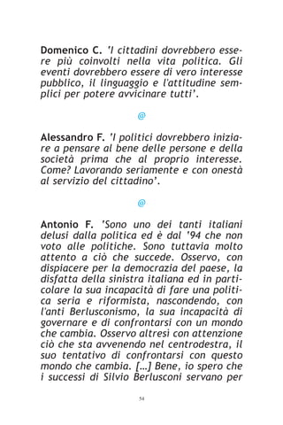 Domenico C. ‘I cittadini dovrebbero esse-
re più coinvolti nella vita politica. Gli
eventi dovrebbero essere di vero interesse
pubblico, il linguaggio e l'attitudine sem-
plici per potere avvicinare tutti’.

                     @

Alessandro F. ‘I politici dovrebbero inizia-
re a pensare al bene delle persone e della
società prima che al proprio interesse.
Come? Lavorando seriamente e con onestà
al servizio del cittadino’.

                     @

Antonio F. ‘Sono uno dei tanti italiani
delusi dalla politica ed è dal ‘94 che non
voto alle politiche. Sono tuttavia molto
attento a ciò che succede. Osservo, con
dispiacere per la democrazia del paese, la
disfatta della sinistra italiana ed in parti-
colare la sua incapacità di fare una politi-
ca seria e riformista, nascondendo, con
l'anti Berlusconismo, la sua incapacità di
governare e di confrontarsi con un mondo
che cambia. Osservo altresì con attenzione
ciò che sta avvenendo nel centrodestra, il
suo tentativo di confrontarsi con questo
mondo che cambia. […] Bene, io spero che
i successi di Silvio Berlusconi servano per
                     54
 