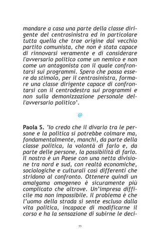 mandare a casa una parte della classe diri-
gente del centrosinistra ed in particolare
tutta quella che trae origine dal vecchio
partito comunista, che non è stata capace
di rinnovarsi veramente e di considerare
l'avversario politico come un nemico e non
come un antagonista con il quale confron-
tarsi sui programmi. Spero che possa esse-
re da stimolo, per il centrosinistra, forma-
re una classe dirigente capace di confron-
tarsi con il centrodestra sui programmi e
non sulla demonizzazione personale del-
l'avversario politico’.

                     @

Paola S. ‘Io credo che il divario tra le per-
sone e la politica si potrebbe colmare ma,
fondamentalmente, manchi, da parte della
classe politica, la volontà di farlo e, da
parte delle persone, la possibilità di farlo.
Il nostro è un Paese con una netta divisio-
ne tra nord e sud, con realtà economiche,
sociologiche e culturali così differenti che
stridono al confronto. Ottenere quindi un
amalgama omogeneo è sicuramente più
complicato che altrove. Un’impresa diffi-
cile ma non impossibile. Il problema è che
l’uomo della strada si sente escluso dalla
vita politica, incapace di modificarne il
corso e ha la sensazione di subirne le deci-
                     55
 