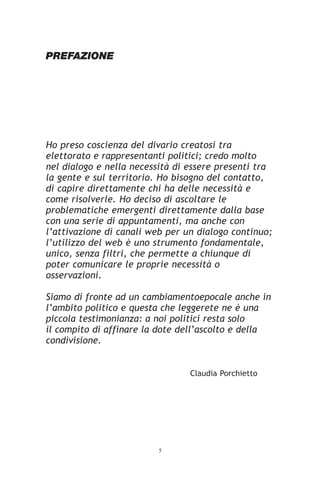 PREFAZIONE




Ho preso coscienza del divario creatosi tra
elettorato e rappresentanti politici; credo molto
nel dialogo e nella necessità di essere presenti tra
la gente e sul territorio. Ho bisogno del contatto,
di capire direttamente chi ha delle necessità e
come risolverle. Ho deciso di ascoltare le
problematiche emergenti direttamente dalla base
con una serie di appuntamenti, ma anche con
l’attivazione di canali web per un dialogo continuo;
l’utilizzo del web è uno strumento fondamentale,
unico, senza filtri, che permette a chiunque di
poter comunicare le proprie necessità o
osservazioni.

Siamo di fronte ad un cambiamentoepocale anche in
l’ambito politico e questa che leggerete ne è una
piccola testimonianza: a noi politici resta solo
il compito di affinare la dote dell’ascolto e della
condivisione.


                                 Claudia Porchietto




                         5
 