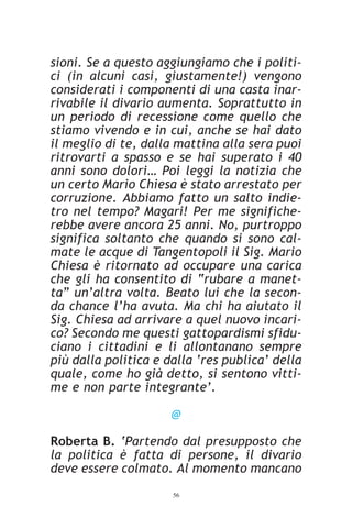 sioni. Se a questo aggiungiamo che i politi-
ci (in alcuni casi, giustamente!) vengono
considerati i componenti di una casta inar-
rivabile il divario aumenta. Soprattutto in
un periodo di recessione come quello che
stiamo vivendo e in cui, anche se hai dato
il meglio di te, dalla mattina alla sera puoi
ritrovarti a spasso e se hai superato i 40
anni sono dolori… Poi leggi la notizia che
un certo Mario Chiesa è stato arrestato per
corruzione. Abbiamo fatto un salto indie-
tro nel tempo? Magari! Per me significhe-
rebbe avere ancora 25 anni. No, purtroppo
significa soltanto che quando si sono cal-
mate le acque di Tangentopoli il Sig. Mario
Chiesa è ritornato ad occupare una carica
che gli ha consentito di “rubare a manet-
ta” un’altra volta. Beato lui che la secon-
da chance l’ha avuta. Ma chi ha aiutato il
Sig. Chiesa ad arrivare a quel nuovo incari-
co? Secondo me questi gattopardismi sfidu-
ciano i cittadini e li allontanano sempre
più dalla politica e dalla ‘res publica’ della
quale, come ho già detto, si sentono vitti-
me e non parte integrante’.

                      @

Roberta B. ‘Partendo dal presupposto che
la politica è fatta di persone, il divario
deve essere colmato. Al momento mancano
                      56
 