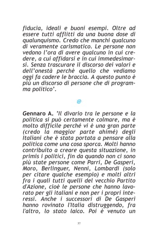 fiducia, ideali e buoni esempi. Oltre ad
essere tutti afflitti da una buona dose di
qualunquismo. Credo che manchi qualcuno
di veramente carismatico. Le persone non
vedono l’ora di avere qualcuno in cui cre-
dere, a cui affidarsi e in cui immedesimar-
si. Senza trascurare il discorso dei valori e
dell’onestà perchè quello che vediamo
oggi fa cadere le braccia. A questo punto è
più un discorso di persone che di program-
ma politico’.

                      @

Gennaro A. ‘Il divario tra le persone e la
politica si può certamente colmare, ma è
molto difficile perché vi è una gran parte
(credo la maggior parte ahimé) degli
Italiani che è stata portata a pensare alla
politica come una cosa sporca. Molti hanno
contribuito a creare questa situazione, in
primis i politici, fin da quando non ci sono
più state persone come Parri, De Gasperi,
Moro, Berlinguer, Nenni, Lombardi (solo
per citare qualche esempio) e molti altri
fra i quali tutti quelli del vecchio Partito
d'Azione, cioè le persone che hanno lavo-
rato per gli italiani e non per i propri inte-
ressi. Anche i successori di De Gasperi
hanno rovinato l'Italia distruggendo, fra
l'altro, lo stato laico. Poi è venuto un
                      57
 