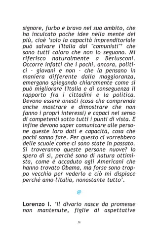 signore, furbo e bravo nel suo ambito, che
ha inculcato poche idee nella mente dei
più, cioè ‘solo la capacità imprenditoriale
può salvare l'Italia dai "comunisti"’ che
sono tutti coloro che non lo seguono. Mi
riferisco naturalmente a Berlusconi.
Occorre infatti che i pochi, ancora, politi-
ci - giovani e non - che la pensano in
maniera differente dalla maggioranza,
emergano spiegando chiaramente come si
può migliorare l'Italia e di conseguenza il
rapporto fra i cittadini e la politica.
Devono essere onesti (cosa che comprende
anche mostrare e dimostrare che non
fanno i propri interessi) e capaci nel senso
di competenti sotto tutti i punti di vista. E
infine devono saper comunicare alle perso-
ne queste loro doti e capacità, cosa che
pochi sanno fare. Per questo ci vorrebbero
delle scuole come ci sono state in passato.
Si troveranno queste persone nuove? Io
spero di sì, perché sono di natura ottimi-
sta, come è accaduto agli Americani che
hanno trovato Obama, ma forse sono trop-
po vecchio per vederlo e ciò mi dispiace
perché amo l'Italia, nonostante tutto’.

                     @

Lorenzo I. ‘Il divario nasce da promesse
non mantenute, figlie di aspettative
                     58
 