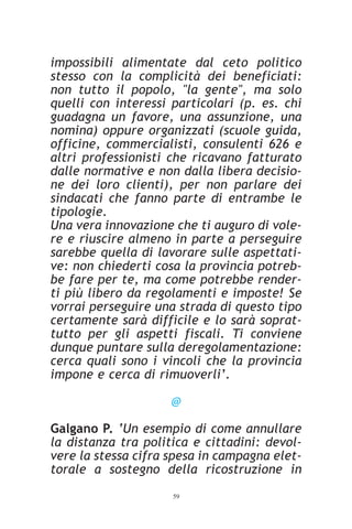 impossibili alimentate dal ceto politico
stesso con la complicità dei beneficiati:
non tutto il popolo, "la gente", ma solo
quelli con interessi particolari (p. es. chi
guadagna un favore, una assunzione, una
nomina) oppure organizzati (scuole guida,
officine, commercialisti, consulenti 626 e
altri professionisti che ricavano fatturato
dalle normative e non dalla libera decisio-
ne dei loro clienti), per non parlare dei
sindacati che fanno parte di entrambe le
tipologie.
Una vera innovazione che ti auguro di vole-
re e riuscire almeno in parte a perseguire
sarebbe quella di lavorare sulle aspettati-
ve: non chiederti cosa la provincia potreb-
be fare per te, ma come potrebbe render-
ti più libero da regolamenti e imposte! Se
vorrai perseguire una strada di questo tipo
certamente sarà difficile e lo sarà soprat-
tutto per gli aspetti fiscali. Ti conviene
dunque puntare sulla deregolamentazione:
cerca quali sono i vincoli che la provincia
impone e cerca di rimuoverli’.

                     @

Galgano P. ‘Un esempio di come annullare
la distanza tra politica e cittadini: devol-
vere la stessa cifra spesa in campagna elet-
torale a sostegno della ricostruzione in
                     59
 