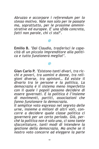 Abruzzo e accorpare i referendum per lo
stesso motivo. Vale non solo per le passate
ma, soprattutto, per le prossime ammini-
strative ed europee. E' una sfida concreta,
fatti non parole, chi ci sta?’.

                      @

Emilio B. ‘Dai Claudia, trasferisci le capa-
cità di un piccolo imprenditore alla politi-
ca e tutto funzionerà meglio!’.

                      @

Gian Carlo P. ‘Esistono tanti divari, tra ric-
chi e poveri, tra uomini e donne, tra reli-
gioni diverse, tra opinioni… Ed esiste il
divario tra le persone e la politica. La
democrazia è il sistema meno imperfetto
con il quale i popoli possono decidere di
essere governati. E la politica è l’insieme
di movimenti, partiti, associazioni che
fanno funzionare la democrazia.
Il semplice voto espresso nel segreto delle
urne, insieme a milioni di altri voti, con-
corre a decidere quale classe politica ci
governerà per un certo periodo. Già, per-
ché la politica non è solo una, ci sono tante
sfaccettature, tanti modi di intendere la
gestione della democrazia. Ma anche se il
nostro voto concorre ad eleggere la parte
                      60
 