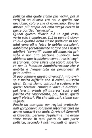 politica alla quale siamo più vicini, poi si
verifica un divario tra noi e quello che
decidono: coloro che ci governano. Divario
ancora più ampio nel caso venga eletta la
parte politica “avversa”…
Quindi questo divario c’è in ogni caso,
varia solo l’ampiezza. […] In parte è dovu-
to alla qualità della classe politica: in ter-
mini generali e fatte le debite eccezioni,
dobbiamo forzatamente notare che i nostri
migliori “cervelli” vanno all’industria pri-
vata e non alla gestione pubblica. Non
abbiamo una tradizione come i nostri cugi-
ni francesi, dove esiste una scuola superio-
re per la Pubblica Amministrazione che è
ambita e frequentata da personaggi di
prim’ordine...
Si può colmare questo divario? A mio avvi-
so è molto difficile che si colmi, illusorio
direi. Ormai siamo abituati a ragionare in
questi termini: chiunque vinca le elezioni,
poi farà in primis gli interessi suoi e del
partito che rappresenta, poi, forse, quelli
degli elettori. Più che abituati, siamo ras-
segnati.
Faccio un esempio: per ragioni professio-
nali (proponevo soluzioni informatiche) ho
avuto contatti con molti Direttori Generali
di Ospedali, persone degnissime, ma erano
state messe in quel posto da una parte
politica, secondo i noti manuali di sparti-
                      61
 