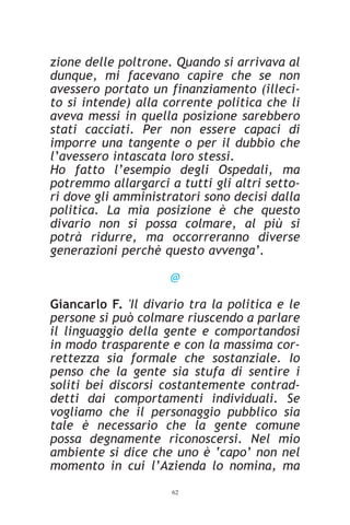 zione delle poltrone. Quando si arrivava al
dunque, mi facevano capire che se non
avessero portato un finanziamento (illeci-
to si intende) alla corrente politica che li
aveva messi in quella posizione sarebbero
stati cacciati. Per non essere capaci di
imporre una tangente o per il dubbio che
l’avessero intascata loro stessi.
Ho fatto l’esempio degli Ospedali, ma
potremmo allargarci a tutti gli altri setto-
ri dove gli amministratori sono decisi dalla
politica. La mia posizione è che questo
divario non si possa colmare, al più si
potrà ridurre, ma occorreranno diverse
generazioni perchè questo avvenga’.

                     @

Giancarlo F. 'Il divario tra la politica e le
persone si può colmare riuscendo a parlare
il linguaggio della gente e comportandosi
in modo trasparente e con la massima cor-
rettezza sia formale che sostanziale. Io
penso che la gente sia stufa di sentire i
soliti bei discorsi costantemente contrad-
detti dai comportamenti individuali. Se
vogliamo che il personaggio pubblico sia
tale è necessario che la gente comune
possa degnamente riconoscersi. Nel mio
ambiente si dice che uno è ‘capo’ non nel
momento in cui l’Azienda lo nomina, ma
                     62
 