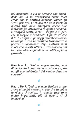 nel momento in cui le persone che dipen-
dono da lui lo riconoscono come tale;
credo che in politica debbano valere gli
stessi principi. E’ chiaro che un discorso di
questo tipo deve allargarsi anche alle
metodologie attraverso le quali i candida-
ti vengono scelti, a chi li sceglie e al per-
ché si sceglie il candidato A piuttosto che
il B. Tutti questi passaggi dovrebbero esse-
re compiuti con la massima trasparenza e
portati a conoscenza degli elettori se si
vuole che questi ultimi si riconoscano nei
loro candidati e quindi nella politica più in
generale’.

                     @

Maurizio L. ‘Unico suggerimento, non
dimenticare i paesi della provincia e spro-
na gli amministratori del centro destra a
correre’.

                     @

Mauro De P. ‘Dedica una particolare atten-
zione ai nostri giovani, credo che tu abbia
la giusta sintonia... In questa fase sono
molto importanti, più di quanto ci si
immagina’.

                     @
                     63
 