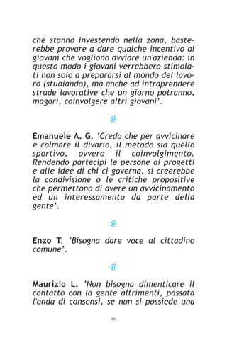 che stanno investendo nella zona, baste-
rebbe provare a dare qualche incentivo ai
giovani che vogliono avviare un'azienda: in
questo modo i giovani verrebbero stimola-
ti non solo a prepararsi al mondo del lavo-
ro (studiando), ma anche ad intraprendere
strade lavorative che un giorno potranno,
magari, coinvolgere altri giovani’.

                    @

Emanuele A. G. ‘Credo che per avvicinare
e colmare il divario, il metodo sia quello
sportivo, ovvero il coinvolgimento.
Rendendo partecipi le persone ai progetti
e alle idee di chi ci governa, si creerebbe
la condivisione o le critiche propositive
che permettono di avere un avvicinamento
ed un interessamento da parte della
gente’.

                    @

Enzo T. ‘Bisogna dare voce al cittadino
comune’.

                    @

Maurizio L. ‘Non bisogna dimenticare il
contatto con la gente altrimenti, passata
l'onda di consensi, se non si possiede una
                    66
 