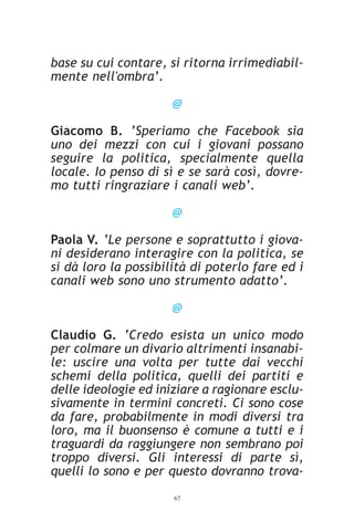 base su cui contare, si ritorna irrimediabil-
mente nell'ombra’.

                      @

Giacomo B. ’Speriamo che Facebook sia
uno dei mezzi con cui i giovani possano
seguire la politica, specialmente quella
locale. Io penso di sì e se sarà così, dovre-
mo tutti ringraziare i canali web’.

                      @

Paola V. ‘Le persone e soprattutto i giova-
ni desiderano interagire con la politica, se
si dà loro la possibilità di poterlo fare ed i
canali web sono uno strumento adatto’.

                      @

Claudio G. ‘Credo esista un unico modo
per colmare un divario altrimenti insanabi-
le: uscire una volta per tutte dai vecchi
schemi della politica, quelli dei partiti e
delle ideologie ed iniziare a ragionare esclu-
sivamente in termini concreti. Ci sono cose
da fare, probabilmente in modi diversi tra
loro, ma il buonsenso è comune a tutti e i
traguardi da raggiungere non sembrano poi
troppo diversi. Gli interessi di parte sì,
quelli lo sono e per questo dovranno trova-
                      67
 