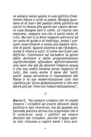 re sempre meno spazio in una politica final-
mente libera e utile al paese. Bisogna guar-
dare al di fuori dei palazzi della politica ed
uscire in mezzo alla gente per capire davve-
ro cosa bisogna fare e come. Le risorse non
mancano, neppure ora che si parla tanto di
crisi. Ma non ci si deve neppure sottrarre ad
un ruolo di guida e di indirizzo, senza i con-
sueti asservimenti e senza più badare all'u-
tile di pochi. Questo sistema è da rifondare,
ormai è chiaro a tutti. Il come non è poi così
difficile. Continuare ad escludere la gente
dalle decisioni e dalla programmazione
significherebbe affondare definitivamente
una nave che già da decenni imbarca acqua
e che non andrà lontana senza l'apporto di
tutti. Del resto anche il bene dei "soliti
pochi" passa attraverso il risanamento del
Paese e la sua modernizzazione (che non
significa per forza globalizzazione e che non
dovrà più far rima con industrializzazione)’.

                      @

Marco C. ‘Ho sempre creduto che in realtà
fossero i cittadini ad essere distanti dalla
politica e non viceversa, ma da quando sto
facendo politica attiva sto scoprendo che è
il contrario: sono i politici ad essere
distanti dai cittadini, perchè troppo spes-
so non riescono a capire bene i loro pro-
                      68
 