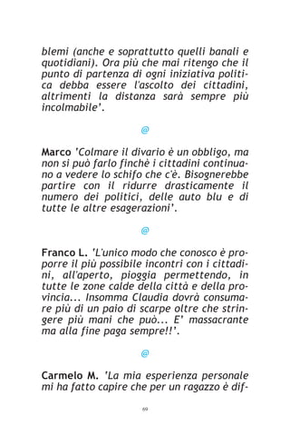 blemi (anche e soprattutto quelli banali e
quotidiani). Ora più che mai ritengo che il
punto di partenza di ogni iniziativa politi-
ca debba essere l'ascolto dei cittadini,
altrimenti la distanza sarà sempre più
incolmabile’.

                      @

Marco ‘Colmare il divario è un obbligo, ma
non si può farlo finchè i cittadini continua-
no a vedere lo schifo che c'è. Bisognerebbe
partire con il ridurre drasticamente il
numero dei politici, delle auto blu e di
tutte le altre esagerazioni’.

                      @

Franco L. ‘L'unico modo che conosco è pro-
porre il più possibile incontri con i cittadi-
ni, all'aperto, pioggia permettendo, in
tutte le zone calde della città e della pro-
vincia... Insomma Claudia dovrà consuma-
re più di un paio di scarpe oltre che strin-
gere più mani che può... E’ massacrante
ma alla fine paga sempre!!’.

                      @

Carmelo M. ‘La mia esperienza personale
mi ha fatto capire che per un ragazzo è dif-
                      69
 