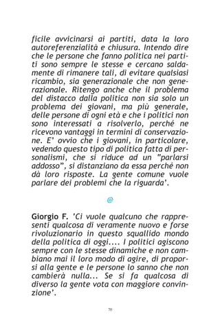 ficile avvicinarsi ai partiti, data la loro
autoreferenzialità e chiusura. Intendo dire
che le persone che fanno politica nei parti-
ti sono sempre le stesse e cercano salda-
mente di rimanere tali, di evitare qualsiasi
ricambio, sia generazionale che non gene-
razionale. Ritengo anche che il problema
del distacco dalla politica non sia solo un
problema dei giovani, ma più generale,
delle persone di ogni età e che i politici non
sono interessati a risolverlo, perché ne
ricevono vantaggi in termini di conservazio-
ne. E’ ovvio che i giovani, in particolare,
vedendo questo tipo di politica fatta di per-
sonalismi, che si riduce ad un “parlarsi
addosso”, si distanziano da essa perché non
dà loro risposte. La gente comune vuole
parlare dei problemi che la riguarda’.

                      @

Giorgio F. ‘Ci vuole qualcuno che rappre-
senti qualcosa di veramente nuovo e forse
rivoluzionario in questo squallido mondo
della politica di oggi.... I politici agiscono
sempre con le stesse dinamiche e non cam-
biano mai il loro modo di agire, di propor-
si alla gente e le persone lo sanno che non
cambierà nulla... Se si fa qualcosa di
diverso la gente vota con maggiore convin-
zione’.
                      70
 