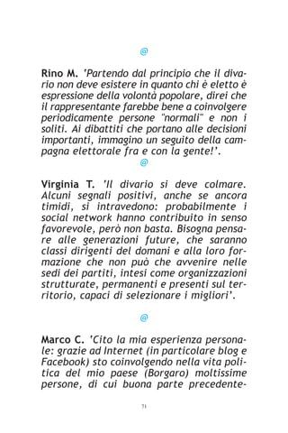 @

Rino M. ‘Partendo dal principio che il diva-
rio non deve esistere in quanto chi è eletto è
espressione della volontà popolare, direi che
il rappresentante farebbe bene a coinvolgere
periodicamente persone "normali" e non i
soliti. Ai dibattiti che portano alle decisioni
importanti, immagino un seguito della cam-
pagna elettorale fra e con la gente!’.
                        @

Virginia T. ‘Il divario si deve colmare.
Alcuni segnali positivi, anche se ancora
timidi, si intravedono: probabilmente i
social network hanno contribuito in senso
favorevole, però non basta. Bisogna pensa-
re alle generazioni future, che saranno
classi dirigenti del domani e alla loro for-
mazione che non può che avvenire nelle
sedi dei partiti, intesi come organizzazioni
strutturate, permanenti e presenti sul ter-
ritorio, capaci di selezionare i migliori’.

                      @

Marco C. ‘Cito la mia esperienza persona-
le: grazie ad Internet (in particolare blog e
Facebook) sto coinvolgendo nella vita poli-
tica del mio paese (Borgaro) moltissime
persone, di cui buona parte precedente-
                      71
 