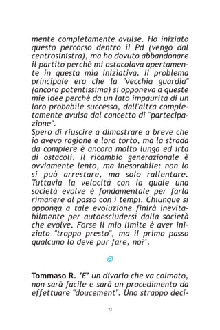 mente completamente avulse. Ho iniziato
questo percorso dentro il Pd (vengo dal
centrosinistra), ma ho dovuto abbandonare
il partito perchè mi ostacolava apertamen-
te in questa mia iniziativa. Il problema
principale era che la "vecchia guardia"
(ancora potentissima) si opponeva a queste
mie idee perchè da un lato impaurita di un
loro probabile successo, dall'altra comple-
tamente avulsa dal concetto di "partecipa-
zione".
Spero di riuscire a dimostrare a breve che
io avevo ragione e loro torto, ma la strada
da compiere è ancora molto lunga ed irta
di ostacoli. Il ricambio generazionale è
ovviamente lento, ma inesorabile: non lo
si può arrestare, ma solo rallentare.
Tuttavia la velocità con la quale una
società evolve è fondamentale per farla
rimanere al passo con i tempi. Chiunque si
opponga a tale evoluzione finirà inevita-
bilmente per autoescludersi dalla società
che evolve. Forse il mio limite è aver ini-
ziato "troppo presto", ma il primo passo
qualcuno lo deve pur fare, no?’.

                    @

Tommaso R. ‘E’ un divario che va colmato,
non sarà facile e sarà un procedimento da
effettuare "doucement". Uno strappo deci-
                    72
 