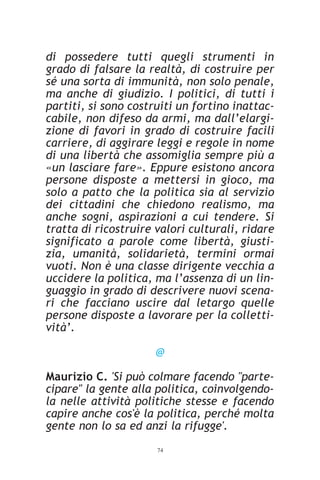 di possedere tutti quegli strumenti in
grado di falsare la realtà, di costruire per
sé una sorta di immunità, non solo penale,
ma anche di giudizio. I politici, di tutti i
partiti, si sono costruiti un fortino inattac-
cabile, non difeso da armi, ma dall’elargi-
zione di favori in grado di costruire facili
carriere, di aggirare leggi e regole in nome
di una libertà che assomiglia sempre più a
«un lasciare fare». Eppure esistono ancora
persone disposte a mettersi in gioco, ma
solo a patto che la politica sia al servizio
dei cittadini che chiedono realismo, ma
anche sogni, aspirazioni a cui tendere. Si
tratta di ricostruire valori culturali, ridare
significato a parole come libertà, giusti-
zia, umanità, solidarietà, termini ormai
vuoti. Non è una classe dirigente vecchia a
uccidere la politica, ma l’assenza di un lin-
guaggio in grado di descrivere nuovi scena-
ri che facciano uscire dal letargo quelle
persone disposte a lavorare per la colletti-
vità’.

                      @

Maurizio C. 'Si può colmare facendo "parte-
cipare" la gente alla politica, coinvolgendo-
la nelle attività politiche stesse e facendo
capire anche cos'è la politica, perché molta
gente non lo sa ed anzi la rifugge'.
                      74
 