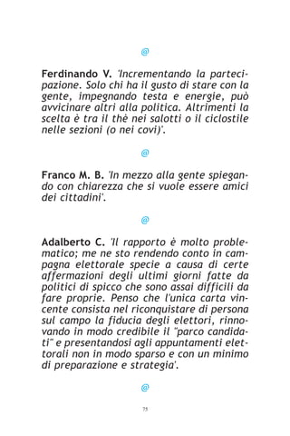 @

Ferdinando V. 'Incrementando la parteci-
pazione. Solo chi ha il gusto di stare con la
gente, impegnando testa e energie, può
avvicinare altri alla politica. Altrimenti la
scelta è tra il thè nei salotti o il ciclostile
nelle sezioni (o nei covi)'.

                      @

Franco M. B. 'In mezzo alla gente spiegan-
do con chiarezza che si vuole essere amici
dei cittadini'.

                      @

Adalberto C. 'Il rapporto è molto proble-
matico; me ne sto rendendo conto in cam-
pagna elettorale specie a causa di certe
affermazioni degli ultimi giorni fatte da
politici di spicco che sono assai difficili da
fare proprie. Penso che l'unica carta vin-
cente consista nel riconquistare di persona
sul campo la fiducia degli elettori, rinno-
vando in modo credibile il "parco candida-
ti" e presentandosi agli appuntamenti elet-
torali non in modo sparso e con un minimo
di preparazione e strategia'.

                      @
                      75
 