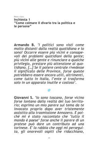 PRIMA PARTE
Inchiesta 1
“Come colmare il divario tra la politica e
le persone”




Armando B. ‘I politici sono visti come
molto distanti dalla realtà quotidiana e lo
sono! Occorre essere più vicini e consape-
voli dei problemi quotidiani della gente;
più vicini alle gente e rinunciare a qualche
privilegio, prestare più attenzione al quo-
tidiano. […] Se il potere centrale rivedesse
il significato delle Province, forse queste
potrebbero essere ancora utili, altrimenti,
come tutto in Italia, l’ente si trasforma
solo in un apparato inutile e costoso’.

                       @

Giovanni S. ‘Io sono toscano, forse vicino
forse lontano dalla realtà del tuo territo-
rio; esprimo un mio parere sul tema da te
invocato proprio dopo aver tristemente
assistito alla trasmissione Annozero. E poi-
ché mi è stato raccontato che "tutto il
mondo è paese" forse anche il parere di un
pratese può dare un contributo ad una
torinese. E' la rabbia che oggi mi persegui-
ta, gli onorevoli ospiti che ridacchiano,
                       13
 