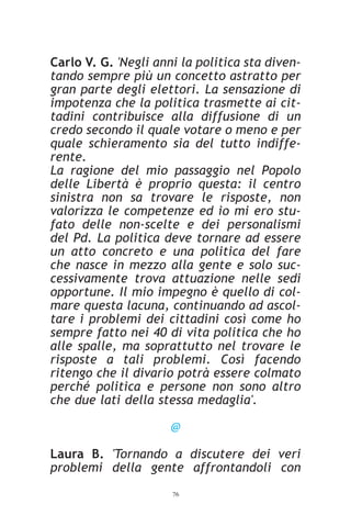 Carlo V. G. 'Negli anni la politica sta diven-
tando sempre più un concetto astratto per
gran parte degli elettori. La sensazione di
impotenza che la politica trasmette ai cit-
tadini contribuisce alla diffusione di un
credo secondo il quale votare o meno e per
quale schieramento sia del tutto indiffe-
rente.
La ragione del mio passaggio nel Popolo
delle Libertà è proprio questa: il centro
sinistra non sa trovare le risposte, non
valorizza le competenze ed io mi ero stu-
fato delle non-scelte e dei personalismi
del Pd. La politica deve tornare ad essere
un atto concreto e una politica del fare
che nasce in mezzo alla gente e solo suc-
cessivamente trova attuazione nelle sedi
opportune. Il mio impegno è quello di col-
mare questa lacuna, continuando ad ascol-
tare i problemi dei cittadini così come ho
sempre fatto nei 40 di vita politica che ho
alle spalle, ma soprattutto nel trovare le
risposte a tali problemi. Così facendo
ritengo che il divario potrà essere colmato
perché politica e persone non sono altro
che due lati della stessa medaglia'.

                      @

Laura B. 'Tornando a discutere dei veri
problemi della gente affrontandoli con
                      76
 