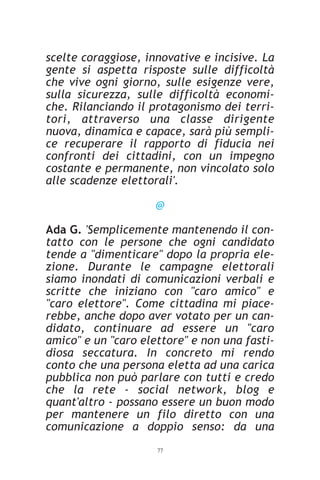 scelte coraggiose, innovative e incisive. La
gente si aspetta risposte sulle difficoltà
che vive ogni giorno, sulle esigenze vere,
sulla sicurezza, sulle difficoltà economi-
che. Rilanciando il protagonismo dei terri-
tori, attraverso una classe dirigente
nuova, dinamica e capace, sarà più sempli-
ce recuperare il rapporto di fiducia nei
confronti dei cittadini, con un impegno
costante e permanente, non vincolato solo
alle scadenze elettorali'.

                     @

Ada G. 'Semplicemente mantenendo il con-
tatto con le persone che ogni candidato
tende a "dimenticare" dopo la propria ele-
zione. Durante le campagne elettorali
siamo inondati di comunicazioni verbali e
scritte che iniziano con "caro amico" e
"caro elettore". Come cittadina mi piace-
rebbe, anche dopo aver votato per un can-
didato, continuare ad essere un "caro
amico" e un "caro elettore" e non una fasti-
diosa seccatura. In concreto mi rendo
conto che una persona eletta ad una carica
pubblica non può parlare con tutti e credo
che la rete - social network, blog e
quant'altro - possano essere un buon modo
per mantenere un filo diretto con una
comunicazione a doppio senso: da una
                     77
 