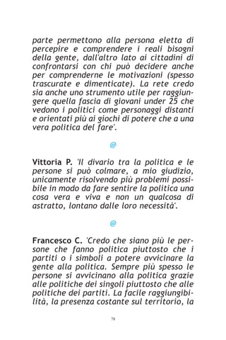 parte permettono alla persona eletta di
percepire e comprendere i reali bisogni
della gente, dall'altro lato ai cittadini di
confrontarsi con chi può decidere anche
per comprenderne le motivazioni (spesso
trascurate e dimenticate). La rete credo
sia anche uno strumento utile per raggiun-
gere quella fascia di giovani under 25 che
vedono i politici come personaggi distanti
e orientati più ai giochi di potere che a una
vera politica del fare'.

                     @

Vittoria P. 'Il divario tra la politica e le
persone si può colmare, a mio giudizio,
unicamente risolvendo più problemi possi-
bile in modo da fare sentire la politica una
cosa vera e viva e non un qualcosa di
astratto, lontano dalle loro necessità'.

                     @

Francesco C. 'Credo che siano più le per-
sone che fanno politica piuttosto che i
partiti o i simboli a potere avvicinare la
gente alla politica. Sempre più spesso le
persone si avvicinano alla politica grazie
alle politiche dei singoli piuttosto che alle
politiche dei partiti. La facile raggiungibi-
lità, la presenza costante sul territorio, la
                     78
 