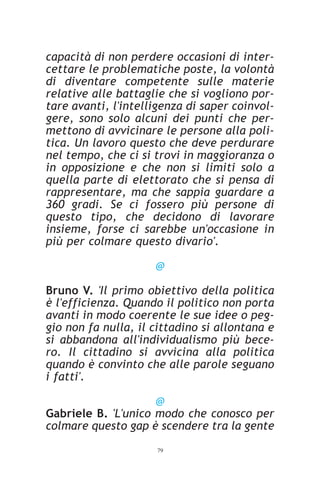 capacità di non perdere occasioni di inter-
cettare le problematiche poste, la volontà
di diventare competente sulle materie
relative alle battaglie che si vogliono por-
tare avanti, l'intelligenza di saper coinvol-
gere, sono solo alcuni dei punti che per-
mettono di avvicinare le persone alla poli-
tica. Un lavoro questo che deve perdurare
nel tempo, che ci si trovi in maggioranza o
in opposizione e che non si limiti solo a
quella parte di elettorato che si pensa di
rappresentare, ma che sappia guardare a
360 gradi. Se ci fossero più persone di
questo tipo, che decidono di lavorare
insieme, forse ci sarebbe un'occasione in
più per colmare questo divario'.

                     @

Bruno V. 'Il primo obiettivo della politica
è l'efficienza. Quando il politico non porta
avanti in modo coerente le sue idee o peg-
gio non fa nulla, il cittadino si allontana e
si abbandona all'individualismo più bece-
ro. Il cittadino si avvicina alla politica
quando è convinto che alle parole seguano
i fatti'.

                     @
Gabriele B. 'L'unico modo che conosco per
colmare questo gap è scendere tra la gente
                     79
 