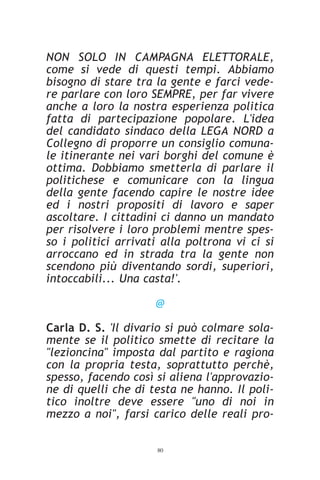 NON SOLO IN CAMPAGNA ELETTORALE,
come si vede di questi tempi. Abbiamo
bisogno di stare tra la gente e farci vede-
re parlare con loro SEMPRE, per far vivere
anche a loro la nostra esperienza politica
fatta di partecipazione popolare. L'idea
del candidato sindaco della LEGA NORD a
Collegno di proporre un consiglio comuna-
le itinerante nei vari borghi del comune è
ottima. Dobbiamo smetterla di parlare il
politichese e comunicare con la lingua
della gente facendo capire le nostre idee
ed i nostri propositi di lavoro e saper
ascoltare. I cittadini ci danno un mandato
per risolvere i loro problemi mentre spes-
so i politici arrivati alla poltrona vi ci si
arroccano ed in strada tra la gente non
scendono più diventando sordi, superiori,
intoccabili... Una casta!'.

                     @

Carla D. S. 'Il divario si può colmare sola-
mente se il politico smette di recitare la
"lezioncina" imposta dal partito e ragiona
con la propria testa, soprattutto perchè,
spesso, facendo così si aliena l'approvazio-
ne di quelli che di testa ne hanno. Il poli-
tico inoltre deve essere "uno di noi in
mezzo a noi", farsi carico delle reali pro-

                     80
 