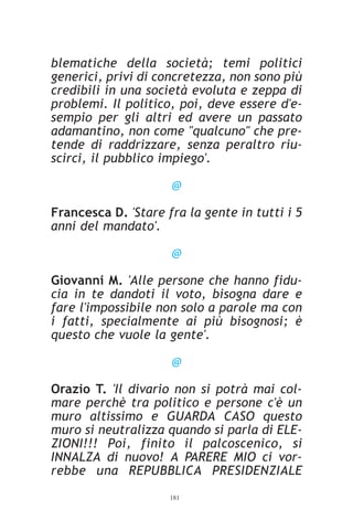 blematiche della società; temi politici
generici, privi di concretezza, non sono più
credibili in una società evoluta e zeppa di
problemi. Il politico, poi, deve essere d'e-
sempio per gli altri ed avere un passato
adamantino, non come "qualcuno" che pre-
tende di raddrizzare, senza peraltro riu-
scirci, il pubblico impiego'.

                     @

Francesca D. 'Stare fra la gente in tutti i 5
anni del mandato'.

                     @

Giovanni M. 'Alle persone che hanno fidu-
cia in te dandoti il voto, bisogna dare e
fare l'impossibile non solo a parole ma con
i fatti, specialmente ai più bisognosi; è
questo che vuole la gente'.

                     @

Orazio T. 'Il divario non si potrà mai col-
mare perchè tra politico e persone c'è un
muro altissimo e GUARDA CASO questo
muro si neutralizza quando si parla di ELE-
ZIONI!!! Poi, finito il palcoscenico, si
INNALZA di nuovo! A PARERE MIO ci vor-
rebbe una REPUBBLICA PRESIDENZIALE
                     181
 