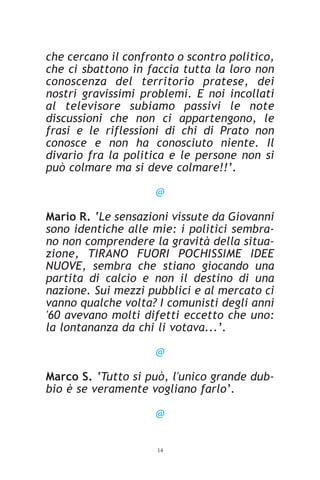 che cercano il confronto o scontro politico,
che ci sbattono in faccia tutta la loro non
conoscenza del territorio pratese, dei
nostri gravissimi problemi. E noi incollati
al televisore subiamo passivi le note
discussioni che non ci appartengono, le
frasi e le riflessioni di chi di Prato non
conosce e non ha conosciuto niente. Il
divario fra la politica e le persone non si
può colmare ma si deve colmare!!’.

                     @

Mario R. ‘Le sensazioni vissute da Giovanni
sono identiche alle mie: i politici sembra-
no non comprendere la gravità della situa-
zione, TIRANO FUORI POCHISSIME IDEE
NUOVE, sembra che stiano giocando una
partita di calcio e non il destino di una
nazione. Sui mezzi pubblici e al mercato ci
vanno qualche volta? I comunisti degli anni
'60 avevano molti difetti eccetto che uno:
la lontananza da chi li votava...’.

                     @

Marco S. ‘Tutto si può, l'unico grande dub-
bio è se veramente vogliano farlo’.

                     @


                     14
 