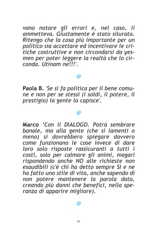 vano notare gli errori e, nel caso, li
ammetteva. Giustamente è stato silurato.
Ritengo che la cosa più importante per un
politico sia accettare ed incentivare le cri-
tiche costruttive e non circondarsi da yes-
men per poter leggere la realtà che lo cir-
conda. Utinam ne!!!'.

                      @

Paola B. 'Se si fa politica per il bene comu-
ne e non per se stessi (i soldi, il potere, il
prestigio) la gente lo capisce'.

                      @

Marco ‘Con il DIALOGO. Potrà sembrare
banale, ma alla gente (che si lamenti o
meno) si dovrebbero spiegare davvero
come funzionano le cose invece di dare
loro solo risposte rassicuranti a tutti i
costi, solo per calmare gli animi, magari
rispondendo anche NO alle richieste non
esaudibili (c'è chi ha detto sempre SI e ne
ha fatto uno stile di vita, anche sapendo di
non potere mantenere la parola data,
creando più danni che benefici, nella spe-
ranza di apparire migliore).

                      @


                      86
 