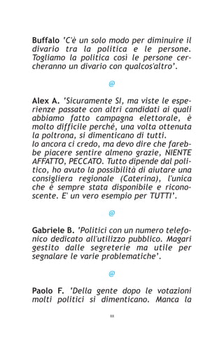 Buffalo ‘C'è un solo modo per diminuire il
divario tra la politica e le persone.
Togliamo la politica così le persone cer-
cheranno un divario con qualcos'altro’.

                     @

Alex A. ‘Sicuramente SI, ma viste le espe-
rienze passate con altri candidati ai quali
abbiamo fatto campagna elettorale, è
molto difficile perché, una volta ottenuta
la poltrona, si dimenticano di tutti.
Io ancora ci credo, ma devo dire che fareb-
be piacere sentire almeno grazie, NIENTE
AFFATTO, PECCATO. Tutto dipende dal poli-
tico, ho avuto la possibilità di aiutare una
consigliera regionale (Caterina), l'unica
che è sempre stata disponibile e ricono-
scente. E' un vero esempio per TUTTI’.

                     @

Gabriele B. ‘Politici con un numero telefo-
nico dedicato all'utilizzo pubblico. Magari
gestito dalle segreterie ma utile per
segnalare le varie problematiche’.

                     @

Paolo F. ‘Della gente dopo le votazioni
molti politici si dimenticano. Manca la
                     88
 