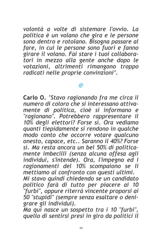 volontà a volte di sistemare l'ovvio. La
politica è un volano che gira e le persone
sono dentro e rotolano. Bisogna passare al
fare, in cui le persone sono fuori e fanno
girare il volano. Fai stare i tuoi collabora-
tori in mezzo alla gente anche dopo le
votazioni, altrimenti rimangono troppo
radicati nelle proprie convinzioni’.

                      @

Carlo O. ‘Stavo ragionando fra me circa il
numero di coloro che si interessano attiva-
mente di politica, cioè si informano e
"ragionano". Potrebbero rappresentare il
10% degli elettori? Forse sì. Ora vediamo
quanti tiepidamente si rendono in qualche
modo conto che occorre votare qualcuno
onesto, capace, etc.. Saranno il 40%? Forse
sì. Ma resta ancora un bel 50% di politica-
mente imbecilli (senza alcuna offesa agli
individui, s'intende). Ora, l'impegno ed i
ragionamenti del 10% scompaiono se li
mettiamo al confronto con questi ultimi.
Mi stavo quindi chiedendo se un candidato
politico farà di tutto per piacere ai 10
"furbi", oppure riterrà vincente proporsi ai
50 "stupidi" (sempre senza esaltare o deni-
grare gli individui).
Ma qui nasce un sospetto tra i 10 "furbi",
quello di sentirsi presi in giro da politici il
                       89
 
