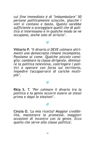 cui fine immediato è di "imbambolare" 50
persone politicamente sciocche, giacché i
voti si contano e basta. Questo sarebbe
sufficiente a scoraggiare quelli che di poli-
tica si interessano e in qualche modo se ne
occupano, anche solo di striscio’.

                      @

Vittorio P. ‘Il divario si DEVE colmare altri-
menti una democrazia rimane incompleta.
Passiamo al come. Qualche piccolo consi-
glio: cambiare la classe dirigente, diminui-
re la politica televisiva, costringere i poli-
tici a operare con forza sul territorio,
impedire l'accaparrarsi di cariche multi-
ple’.

                      @

Rkia S. T. ‘Per colmare il divario tra la
politica e la gente occorre essere se stessi
prima e dopo le elezioni’.

                      @

Cinzia O. 'La mia ricetta? Maggior credibi-
lità, mantenere le promesse, maggiori
occasioni di incontro con la gente. Ecco
quello che serve alla classe politica'.


                      90
 