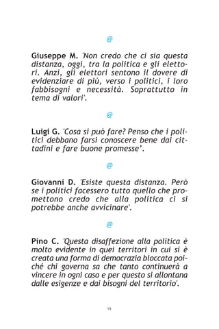 @

Giuseppe M. 'Non credo che ci sia questa
distanza, oggi, tra la politica e gli eletto-
ri. Anzi, gli elettori sentono il dovere di
evidenziare di più, verso i politici, i loro
fabbisogni e necessità. Soprattutto in
tema di valori'.

                      @

Luigi G. 'Cosa si può fare? Penso che i poli-
tici debbano farsi conoscere bene dai cit-
tadini e fare buone promesse’.

                      @

Giovanni D. 'Esiste questa distanza. Però
se i politici facessero tutto quello che pro-
mettono credo che alla politica ci si
potrebbe anche avvicinare'.

                      @

Pino C. 'Questa disaffezione alla politica è
molto evidente in quei territori in cui si è
creata una forma di democrazia bloccata poi-
ché chi governa sa che tanto continuerà a
vincere in ogni caso e per questo si allontana
dalle esigenze e dai bisogni del territorio'.


                      91
 