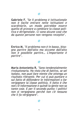 @

Gabriele F. ‘Se il problema è istituzionale
non è facile entrare nelle istituzioni e
scardinarle, un modo potrebbe essere
quello di provare a cambiare la classe poli-
tica e dirigenziale. Ci sono alcune cose che
da queste persone non vengono recepite’.

                      @

Enrico M. ‘Il problema non è in basso, biso-
gna partire dall'alto ma siccome dall'alto
non è possibile partire… L'importante è
partire’.

                      @

Maria Antonietta R. ‘Sono tendenzialmente
rivoluzionaria. Ho visto che di fattivo, se sei
isolato, non puoi fare niente che ottenga un
risultato rilevante. Per cui si può puntare o
sul fatto di diffondere le informazioni o far
vergognare la classe politica. Il fatto è che
non c'è informazione e quindi la gente non sa
tante cose. E per il secondo punto: i politici
non si vergognano perché non c'è nessuno
che li fa vergognare’.

                      @


                      92
 