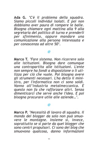 Ada G. ‘C'è il problema della squadra.
Siamo piccoli individui isolati. E poi non
dobbiamo aver paura di rompere le balle.
Bisogna chiamare ogni mattina alla 9 alla
segretaria del politico di turno e prenderli
per sfinimento, oppure mandare una
comunicazione alla persona interessata e
per conoscenza ad altre 50’.

                     @

Marco T. ‘Fare sistema. Non ricorrere solo
alle istituzioni. Bisogna dare comunque
una contropartita alle istituzioni. L'ente
non sempre ha fondi a disposizione o li uti-
lizza per ciò che vuole. Poi bisogna avere
gli strumenti necessari. L'ha detto il mini-
stro, per l'informatica non ci sono soldi.
Vanno all’industria metalmeccanica. E
questo non fa che rafforzare altri. Senza
dimenticarci che serve anche l'idea. E poi
bisogna procurare utile alle aziende…’.

                     @

Marco P. ‘Necessità di lavoro di squadra. Il
mondo dei blogger da solo non può smuo-
vere le montagne. Insieme sì, invece,
soprattutto se si parte da quei blogger che
sono centri propulsori. Ci sono dei blog che
smuovono qualcosa, danno informazioni
                     93
 