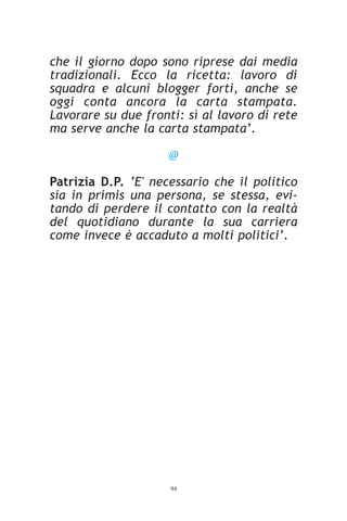 che il giorno dopo sono riprese dai media
tradizionali. Ecco la ricetta: lavoro di
squadra e alcuni blogger forti, anche se
oggi conta ancora la carta stampata.
Lavorare su due fronti: sì al lavoro di rete
ma serve anche la carta stampata’.

                     @

Patrizia D.P. ‘E' necessario che il politico
sia in primis una persona, se stessa, evi-
tando di perdere il contatto con la realtà
del quotidiano durante la sua carriera
come invece è accaduto a molti politici’.




                     94
 