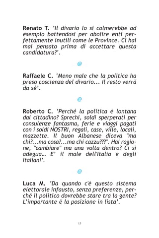 Renato T. ‘Il divario lo si colmerebbe ad
esempio battendosi per abolire enti per-
fettamente inutili come le Province. Ci hai
mai pensato prima di accettare questa
candidatura?’.
                       @

Raffaele C. ‘Meno male che la politica ha
preso coscienza del divario... Il resto verrà
da sé’.
                       @

Roberto C. ‘Perché la politica è lontana
dal cittadino? Sprechi, soldi sperperati per
consulenze fantasma, ferie e viaggi pagati
con i soldi NOSTRI, regali, case, ville, locali,
mazzette. Il buon Albanese diceva "ma
chi?...ma cosa?...ma chi cazzu???". Hai ragio-
ne, "cambiare" ma una volta dentro? Ci si
adegua… E’ il male dell'Italia e degli
Italiani’.
                       @

Luca M. ‘Da quando c'è questo sistema
elettorale infausto, senza preferenze, per-
ché il politico dovrebbe stare tra la gente?
L’importante è la posizione in lista’.


                       15
 