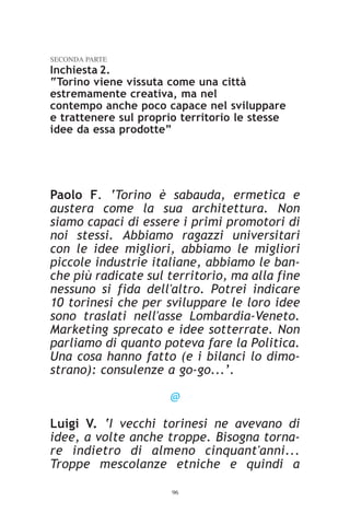 SECONDA PARTE
Inchiesta 2.
“Torino viene vissuta come una città
estremamente creativa, ma nel
contempo anche poco capace nel sviluppare
e trattenere sul proprio territorio le stesse
idee da essa prodotte”




Paolo F. ‘Torino è sabauda, ermetica e
austera come la sua architettura. Non
siamo capaci di essere i primi promotori di
noi stessi. Abbiamo ragazzi universitari
con le idee migliori, abbiamo le migliori
piccole industrie italiane, abbiamo le ban-
che più radicate sul territorio, ma alla fine
nessuno si fida dell'altro. Potrei indicare
10 torinesi che per sviluppare le loro idee
sono traslati nell'asse Lombardia-Veneto.
Marketing sprecato e idee sotterrate. Non
parliamo di quanto poteva fare la Politica.
Una cosa hanno fatto (e i bilanci lo dimo-
strano): consulenze a go-go...’.

                      @

Luigi V. ‘I vecchi torinesi ne avevano di
idee, a volte anche troppe. Bisogna torna-
re indietro di almeno cinquant'anni...
Troppe mescolanze etniche e quindi a

                       96
 
