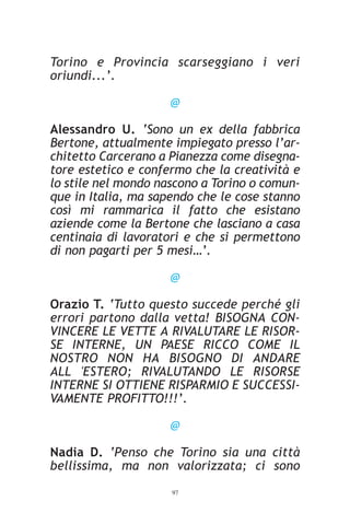 Torino e Provincia scarseggiano i veri
oriundi...’.

                     @

Alessandro U. ‘Sono un ex della fabbrica
Bertone, attualmente impiegato presso l’ar-
chitetto Carcerano a Pianezza come disegna-
tore estetico e confermo che la creatività e
lo stile nel mondo nascono a Torino o comun-
que in Italia, ma sapendo che le cose stanno
così mi rammarica il fatto che esistano
aziende come la Bertone che lasciano a casa
centinaia di lavoratori e che si permettono
di non pagarti per 5 mesi…’.

                     @

Orazio T. ‘Tutto questo succede perché gli
errori partono dalla vetta! BISOGNA CON-
VINCERE LE VETTE A RIVALUTARE LE RISOR-
SE INTERNE, UN PAESE RICCO COME IL
NOSTRO NON HA BISOGNO DI ANDARE
ALL 'ESTERO; RIVALUTANDO LE RISORSE
INTERNE SI OTTIENE RISPARMIO E SUCCESSI-
VAMENTE PROFITTO!!!’.

                     @

Nadia D. ‘Penso che Torino sia una città
bellissima, ma non valorizzata; ci sono
                     97
 