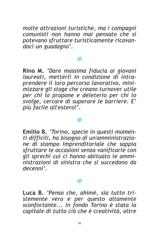 molte attrazioni turistiche, ma i compagni
comunisti non hanno mai pensato che si
potevano sfruttare turisticamente ricavan-
doci un guadagno’.

                     @

Rino M. ‘Dare massima fiducia ai giovani
laureati, metterli in condizione di intra-
prendere il loro percorso lavorativo, mini-
mizzare gli stage che creano turnover utile
per chi lo propone e deleterio per chi lo
svolge, cercare di superare le barriere. E’
più facile all'estero!’.

                     @

Emilio B. ‘Torino, specie in questi momen-
ti difficili, ha bisogno di un'amministrazio-
ne di stampo imprenditoriale che sappia
sfruttare le occasioni senza vanificarle con
gli sprechi cui ci hanno abituato le ammi-
nistrazioni di sinistra che si succedono da
decenni’.

                     @

Luca B. ‘Penso che, ahimè, sia tutto tri-
stemente vero e per questo altamente
sconfortante... In fondo Torino è stata la
capitale di tutto ciò che è creatività, oltre
                     98
 