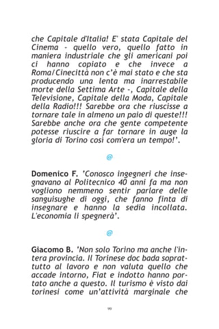 che Capitale d'Italia! E' stata Capitale del
Cinema - quello vero, quello fatto in
maniera industriale che gli americani poi
ci hanno copiato e che invece a
Roma/Cinecittà non c’è mai stato e che sta
producendo una lenta ma inarrestabile
morte della Settima Arte -, Capitale della
Televisione, Capitale della Moda, Capitale
della Radio!!! Sarebbe ora che riuscisse a
tornare tale in almeno un paio di queste!!!
Sarebbe anche ora che gente competente
potesse riuscire a far tornare in auge la
gloria di Torino così com'era un tempo!’.

                     @

Domenico F. ‘Conosco ingegneri che inse-
gnavano al Politecnico 40 anni fa ma non
vogliono nemmeno sentir parlare delle
sanguisughe di oggi, che fanno finta di
insegnare e hanno la sedia incollata.
L'economia li spegnerà’.

                     @

Giacomo B. ‘Non solo Torino ma anche l'in-
tera provincia. Il Torinese doc bada soprat-
tutto al lavoro e non valuta quello che
accade intorno, Fiat e indotto hanno por-
tato anche a questo. Il turismo è visto dai
torinesi come un’attività marginale che
                     99
 