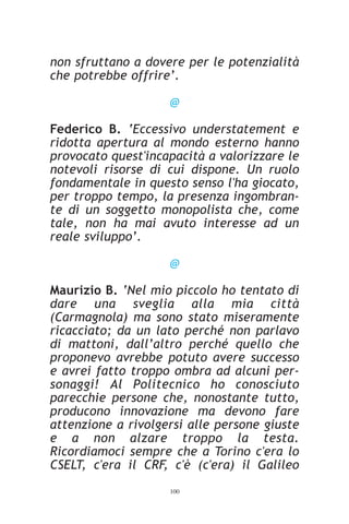 non sfruttano a dovere per le potenzialità
che potrebbe offrire’.

                    @

Federico B. ‘Eccessivo understatement e
ridotta apertura al mondo esterno hanno
provocato quest'incapacità a valorizzare le
notevoli risorse di cui dispone. Un ruolo
fondamentale in questo senso l'ha giocato,
per troppo tempo, la presenza ingombran-
te di un soggetto monopolista che, come
tale, non ha mai avuto interesse ad un
reale sviluppo’.

                    @

Maurizio B. ‘Nel mio piccolo ho tentato di
dare una sveglia alla mia città
(Carmagnola) ma sono stato miseramente
ricacciato; da un lato perché non parlavo
di mattoni, dall’altro perché quello che
proponevo avrebbe potuto avere successo
e avrei fatto troppo ombra ad alcuni per-
sonaggi! Al Politecnico ho conosciuto
parecchie persone che, nonostante tutto,
producono innovazione ma devono fare
attenzione a rivolgersi alle persone giuste
e a non alzare troppo la testa.
Ricordiamoci sempre che a Torino c'era lo
CSELT, c'era il CRF, c'è (c'era) il Galileo
                    100
 