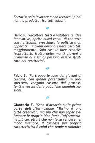 Ferraris: solo lavorare e non leccare i piedi
non ha prodotto risultati validi’.

                     @

Dario P. ‘Ascoltare tutti e valutare le idee
innovative, aprire nuovi canali di contatto
con i cittadini, svecchiare la politica e gli
apparati: i giovani devono essere ascoltati
maggiormente. Solo così le idee creative
(soprattutto frutto delle menti giovani e
propense al rischio) possono essere sfrut-
tate nel territorio’.

                     @

Fabio S. ‘Purtroppo le idee dei giovani di
cultura, con grandi potenzialità in pro-
spettiva, vengono cassate dai processi
lenti e vecchi delle pubbliche amministra-
zioni.

                     @

Giancarlo F. ‘Sono d’accordo sulla prima
parte dell’affermazione “Torino è una
città creativa”, ma più che non saper svi-
luppare le proprie idee forse l’affermazio-
ne più corretta è che non le sa vendere nel
modo migliore. Il torinese per propria
caratteristica è colui che tende a sminuire
                     101
 