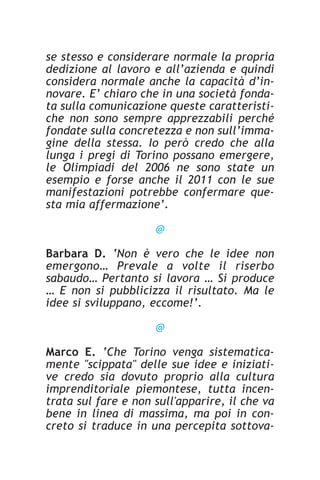 se stesso e considerare normale la propria
dedizione al lavoro e all’azienda e quindi
considera normale anche la capacità d’in-
novare. E’ chiaro che in una società fonda-
ta sulla comunicazione queste caratteristi-
che non sono sempre apprezzabili perché
fondate sulla concretezza e non sull’imma-
gine della stessa. Io però credo che alla
lunga i pregi di Torino possano emergere,
le Olimpiadi del 2006 ne sono state un
esempio e forse anche il 2011 con le sue
manifestazioni potrebbe confermare que-
sta mia affermazione’.

                     @

Barbara D. ‘Non è vero che le idee non
emergono… Prevale a volte il riserbo
sabaudo… Pertanto si lavora … Si produce
… E non si pubblicizza il risultato. Ma le
idee si sviluppano, eccome!’.

                     @

Marco E. ‘Che Torino venga sistematica-
mente "scippata" delle sue idee e iniziati-
ve credo sia dovuto proprio alla cultura
imprenditoriale piemontese, tutta incen-
trata sul fare e non sull'apparire, il che va
bene in linea di massima, ma poi in con-
creto si traduce in una percepita sottova-
 